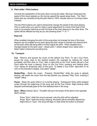 DECK CONTROLS

 9. Pitch slider / Pitch buttons

    Controls the speed/pitch of the track when moving the slider. Moving it downward the
    speed of the music speeds up. By moving upward the speed slows down. The ―Zero‖
    button lets you smoothly bring the pitch back to 100%. Double click on it to bring it back
    instantly.

    The two Pitch buttons are used to temporarily change the speed of the track playing.
    This is useful when you want to make a quick adjustment to a track if the beat of the
    track is not exactly matching up with the beat of the track playing on the other deck. The
    speed will be affected as long as you are pressing down ―+‖ or ―-―.

    KeyLock

    When enabled changing the pitch of the song does not change the tone of the track.
    Keylock can be enabled at any point along the pitch range to maintain the desired tone
    at that pitch while still being able to further adjust the pitch. When disabled tone
    changes based on the pitch used – slower pitch = slower deeper tone, faster pitch –
    faster higher (chipmunk) sounding tone.

 10. Transport

    Cue - Returns and pauses the music at the default Cue Point. To set a Cue Point,
    pause the song, seek to the desired position (for example by rotating the virtual
    turntable), and then click on ―Cue‖. Also, a right-click on the ―Cue‖ button will set a Cue
    Point while the track is playing. Once on the Cue Point, pressing and holding down
    ―Cue‖ allows for temporary play of this point. To delete a Cue Point, right-click on its
    icon on the Waveform display, and select ―delete‖.

    Stutter/Play - Starts the music. Pressing ―Stutter/Play‖ while the song is already
    playing, will restart the music from the last position you pressed ―Play‖ from, creating a
    ―stutter‖ effect.

    Pause - Stops the audio where it is currently playing. Subsequent clicks while stopped
    cycles through the beginning of the song and all the Cue Points. Right-clicking while
    stopped automatically goes to the first detected beat in the song.

    Sync - When clicking ―Sync‖, VirtualDJ will sync the tempo of the deck to the opposite
    deck‘s tempo.

           Press ―Sync‖ while the song is paused; only the pitch will be adjusted.
           Press ―Sync‖ while the song is playing, the beats will be smoothly aligned too.
           Right-click on ―Sync‖, the song will align on beat while the button is pressed.




                                                                                             30
 