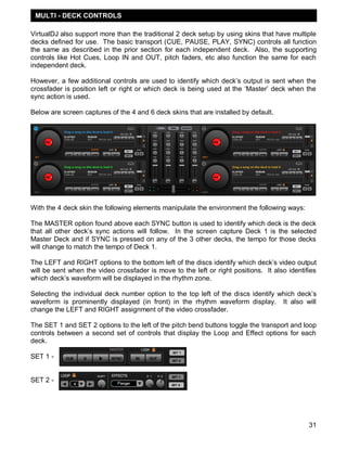 MULTI - DECK CONTROLS

VirtualDJ also support more than the traditional 2 deck setup by using skins that have multiple
decks defined for use. The basic transport (CUE, PAUSE, PLAY, SYNC) controls all function
the same as described in the prior section for each independent deck. Also, the supporting
controls like Hot Cues, Loop IN and OUT, pitch faders, etc also function the same for each
independent deck.

However, a few additional controls are used to identify which deck‘s output is sent when the
crossfader is position left or right or which deck is being used at the ‗Master‘ deck when the
sync action is used.

Below are screen captures of the 4 and 6 deck skins that are installed by default.




With the 4 deck skin the following elements manipulate the environment the following ways:

The MASTER option found above each SYNC button is used to identify which deck is the deck
that all other deck‘s sync actions will follow. In the screen capture Deck 1 is the selected
Master Deck and if SYNC is pressed on any of the 3 other decks, the tempo for those decks
will change to match the tempo of Deck 1.

The LEFT and RIGHT options to the bottom left of the discs identify which deck‘s video output
will be sent when the video crossfader is move to the left or right positions. It also identifies
which deck‘s waveform will be displayed in the rhythm zone.

Selecting the individual deck number option to the top left of the discs identify which deck‘s
waveform is prominently displayed (in front) in the rhythm waveform display. It also will
change the LEFT and RIGHT assignment of the video crossfader.

The SET 1 and SET 2 options to the left of the pitch bend buttons toggle the transport and loop
controls between a second set of controls that display the Loop and Effect options for each
deck.

SET 1 -


SET 2 -




                                                                                              31
 