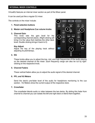 INTERNAL MIXER CONTROLS

VirtualDJ features an internal mixer section as part of the Mixer panel.

It can be used just like a regular DJ mixer.

The controls on the mixer include:

   1. Panel selection buttons

   2. Master and Headphone Cue volume knobs

   3. Channel Gain
      This knob sets the gain level for the
      corresponding channel (deck). (Right clicking will
      bring it to the value that matches the other deck
      level. Double clicking brings it back to 0)

       Key Adjust
       Adjust the key of the playing track without
       adjusting its pitch/tempo.

   4. EQ

       These knobs allow you to adjust the low, mid, and high frequencies of the audio playing
       on the desired channel of the mixer. Each frequency range can also be cut by right-
       clicking on the respective knob.

   5. Channel Faders

       These vertical faders allow you to adjust the audio signal of the desired channel.

   6. PFL and VU Meters

       Send the deck‘s pre-fader level of the audio for headphone monitoring to the cue
       section. VU Meters show the current output of the respective deck.

   7. Crossfader

       The crossfader blends audio or video between the two decks. By sliding this fader from
       channel to channel you can isolate the left and right deck or blend them together.




                                                                                            33
 