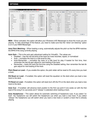 OPTIONS




MSN – When activated, this option will allow your Windows LIVE Messenger to show the music you are
playing. To take advantage of this feature, you need to make sure that the ―what I am listening‖ option
is on in your MSN Messenger.

Auto Pitch Matching – When loading a song, automatically adjusts the pitch so that the BPM matches
the BPM of the song currently playing.

Auto Gain – This is the auto gain adjustment setting for VirtualDJ. The values are :
    Disabled – Use the raw db level of the track as it was recorded, ripped, or normalized
    Auto – normalize the track to a 0db level for play
    Auto+Remember – normalize the track to a 0db level for play if loaded for first time, then
      remember the last db gain adjust for next loading of the track.
    Remember – loads the track the first time using the Disabled setting, then remember the last db
      gain adjust for next loading of the track

Pitch Reset on Load – If you enable this option, the pitch slider will be reset to 0% every time you load
a track.

EQ Reset on Load – If enabled, this option will reset the equalizer on the deck when you load a new
track to the deck.

FX Reset on Load – If enabled, this option will reset (turn off) the FX on the deck when you load a new
track to the deck.

Auto Cue – If enabled, will advance track position to the first cue point if one exists (or with the first
beat of the song if no cue exists and if ―always‖ is selected) when loading a track.

Auto Headphones – This option allows for automatic switching of headphone cues. If you select ―on
load‖, the headphone cue will switch the headphone cue when you load a new track. If you select
―always‖ the headphone cue will switch when you load a new track or scratch a track that is already
playing.




                                                                                                       39
 