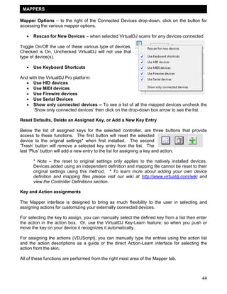 MAPPERS

Mapper Options – to the right of the Connected Devices drop-down, click on the button for
accessing the various mapper options.

      Rescan for New Devices – when selected VirtualDJ scans for any devices connected

Toggle On/Off the use of these various type of devices.
Checked is On, Unchecked VirtualDJ will not use that
type of device(s).

      Use Keyboard Shortcuts

And with the VirtualDJ Pro platform:
    Use HID devices
    Use MIDI devices
    Use Firewire devices
    Use Serial Devices
    Show only connected devices – To see a list of all the mapped devices uncheck the
      ‗Show only connected devices‘ then click on the drop-down box arrow to see the list.

Reset Defaults, Delete an Assigned Key, or Add a New Key Entry

Below the list of assigned keys for the selected controller, are three buttons that provide
access to these functions. The first button will reset the selected
device to the original settings* when first installed. The second
‗Trash‘ button will remove a selected key entry from the list. The
last ‗Plus‘ button will add a new entry to the list for assigning a key and action.

       * Note – the reset to original settings only applies to the natively installed devices.
       Devices added using an independent definition and mapping file cannot be reset to their
       original settings using this method. * To learn more about adding your own device
       definition and mapping files please visit our wiki at http://www.virtualdj.com/wiki and
       view the Controller Definitions section.

Key and Action assignments

The Mapper interface is designed to bring as much flexibility to the user in selecting and
assigning actions for customizing your externally connected devices.

For selecting the key to assign, you can manually select the defined key from a list then enter
the action in the action box. Or, use the VirtualDJ Key-Learn feature; so when you push or
move the key on your device it recognizes it automatically.

For assigning the actions (VDJScript), you can manually type the entries using the action list
and the action descriptions as a guide or the direct Action-Learn interface for selecting the
action from the skin.

All of these functions are performed from the right most area of the Mapper tab.



                                                                                            44
 