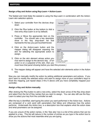 MAPPERS


Assign a Key and Action using Key-Learn + Action-Learn

The fastest and most likely the easiest is using the Key-Learn in combination with the Action-
Learn skin selection options.

   1. Select your controller from the devices drop-
      down

   2. Click the Plus button at the bottom to Add a
      new entry (Key-Learn is on by default)

   3. Press or Move the appropriate item on the
      controller. You should see a key descriptor
      show in the Key drop-down list that
      represents the key you just touched/moved.

   4. Click on the Action-Learn button and the
      mapper dialog will disappear exposing the
      skin for selecting the appropriate action to
      assign.

   5. Click on the skin element whose action you
      now want to assign to the device‘s key. (If an
      action is on a subpanel of the skin, then you
      must have that panel showing before you start this process.)

   6. The mapper dialog will appear and have the selected skin elements action in the Action
      box.

Now you can manually modify the action by adding additional parameters and actions. If you
don‘t want to modify the selected action and want to assign more of your controller‘s keys to
finish the mapping, just repeat steps 2 thru 6 above until you have completely mapped your
controller.

Assign a Key and Action manually

After clicking the Plus button to add a new entry, select the down arrow of the Key drop-down
and select from the list of Key names that you want to assign. You can also still use the Key-
Learn to select your key from the controller as well.

After the key is identified, start typing the action you want performed in the Action box. Actions
are composed of a verb word with parameters that follow and influences how the action
performs. Underneath the Action box, is a description box that explains what the action does
and what parameters can be assigned.

If you are unsure of the action names, in the ‗See also‘ box is a list of the actions that can be
applied to a key. This list will reduce in the number of entries as you type in the action box to
show you the actions that most resemble what you are typing.

                                                                                               45
 
