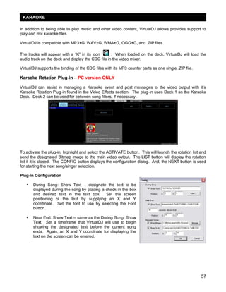 KARAOKE

In addition to being able to play music and other video content, VirtualDJ allows provides support to
play and mix karaoke files.

VirtualDJ is compatible with MP3+G, WAV+G, WMA+G, OGG+G, and .ZIP files.

The tracks will appear with a ―K‖ in its icon      . When loaded on the deck, VirtualDJ will load the
audio track on the deck and display the CDG file in the video mixer.

VirtualDJ supports the binding of the CDG files with its MP3 counter parts as one single .ZIP file.

Karaoke Rotation Plug-in – PC version ONLY

VirtualDJ can assist in managing a Karaoke event and post messages to the video output with it‘s
Karaoke Rotation Plug-in found in the Video Effects section. The plug-in uses Deck 1 as the Karaoke
Deck. Deck 2 can be used for between song fillers, if necessary.




To activate the plug-in, highlight and select the ACTIVATE button. This will launch the rotation list and
send the designated Bitmap image to the main video output. The LIST button will display the rotation
list if it is closed. The CONFIG button displays the configuration dialog. And, the NEXT button is used
for starting the next song/singer selection.

Plug-in Configuration

      During Song: Show Text – designate the text to be
       displayed during the song by placing a check in the box
       and desired text in the text box. Set the screen
       positioning of the text by supplying an X and Y
       coordinate. Set the font to use by selecting the Font
       button.

      Near End: Show Text – same as the During Song: Show
       Text. Set a timeframe that VirtualDJ will use to begin
       showing the designated text before the current song
       ends. Again, an X and Y coordinate for displaying the
       text on the screen can be entered.




                                                                                                      57
 