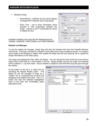 KARAOKE ROTATION PLUG-IN


      Between Songs

           o   Show Bitmap – a Bitmap can be used to display
               a background in between each song played

           o   Show Text – use to show information about
               specials or next song/singer between the
               songs. Use the X and Y coordinates for where
               to display the text.



Available variables to be used with the displayed text are
%SONG, %SINGER, %NEXTSONG, and %NEXTSINGER.

Rotation List Manager

To use the rotation list manager, simply drag and drop the karaoke track from the VirtualDJ Browser
onto the list. The plug-in will ask for a Singer‘s name each time a song is added to the list. If a singer‘s
name needs to be changed or added, then update the Singer text box and pressing OK to update the
Singer information on the video output.

The songs are displayed by Title, Artist, and Singer. You can change the order of the list at any time by
drag-n-drop of the track to a new location in the list. Songs already sung by the singer are indicated
with an asterisk ( * ) by their name. And an asterisk is added for each time that song has gone through
the rotation.

At the bottom of the list is a check box for
activating the Repeat Playlist option. This
allows for the list manager to keep as a
‗rotation‘ list or unchecked the list items will
disappear once added to the deck. The [ >> ]
button will send the selected (highlighted)
track to the deck and immediately begin
playing the track.




                                                                                                         58
 
