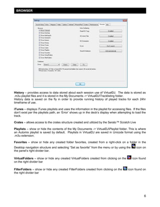 BROWSER




History – provides access to data stored about each session use of VirtualDJ. The data is stored as
.m3u playlist files and it is stored in the My Documents -> VirtualDJTracklisting folder.
History data is saved on the fly in order to provide running history of played tracks for each 24hr
timeframe of use.

iTunes – displays iTunes playlists and uses the information in the playlist for accessing files. If the files
don‘t exist per the playlists path, an ‗Error‘ shows up in the deck‘s display when attempting to load the
track.

Crates – allows access to the crates structure created and utilized by the Serato™ Scratch Live

Playlists – show or hide the contents of the My Documents -> VirtualDJPlaylist folder. This is where
an Automix playlist is saved by default. Playlists in VirtualDJ are saved in Unicode format using the
.m3u extension.

Favorites – show or hide any created folder favorites, created from a right-click on a folder in the
Desktop navigation structure and selecting ―Set as favorite‖ from the menu or by using the           icon on
the panel‘s right divider bar.

VirtualFolders – show or hide any created VirtualFolders created from clicking on the            icon found
on the right divider bar

FilterFolders – show or hide any created FilterFolders created from clicking on the           icon found on
the right divider bar




                                                                                                           6
 