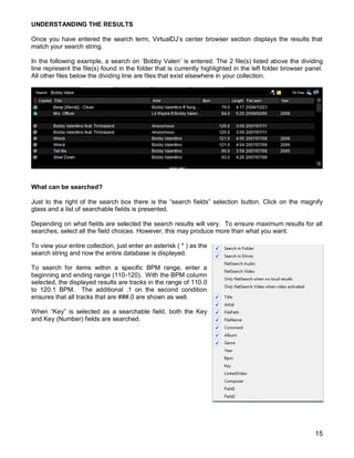 15
UNDERSTANDING THE RESULTS
Once you have entered the search term, VirtualDJ‘s center browser section displays the results that
match your search string.
In the following example, a search on ‗Bobby Valen‘ is entered. The 2 file(s) listed above the dividing
line represent the file(s) found in the folder that is currently highlighted in the left folder browser panel.
All other files below the dividing line are files that exist elsewhere in your collection.
What can be searched?
Just to the right of the search box there is the ―search fields‖ selection button. Click on the magnify
glass and a list of searchable fields is presented.
Depending on what fields are selected the search results will very. To ensure maximum results for all
searches, select all the field choices. However, this may produce more than what you want.
To view your entire collection, just enter an asterisk ( * ) as the
search string and now the entire database is displayed.
To search for items within a specific BPM range, enter a
beginning and ending range (110-120). With the BPM column
selected, the displayed results are tracks in the range of 110.0
to 120.1 BPM. The additional .1 on the second condition
ensures that all tracks that are ###.0 are shown as well.
When ―Key‖ is selected as a searchable field, both the Key
and Key (Number) fields are searched.
 