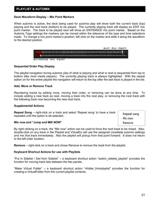 21
Deck Waveform Display – Mix Point Markers
When automix is active, the deck being used for automix play will show both the current track (top)
playing and the next track (bottom) to be played. The currently playing track will display an EXIT mix
point marker. The track to be played next will show an ENTRANCE mix point marker. Based on the
Automix Type settings the markers can be moved within the tolerance of the type and time selections
made. To change a mix point marker‘s position, left click on the marker and slide it along the waveform
to the desired position.
Sequential Order Play Display
The playlist navigation during automix play of what is playing and what is next is sequential from top to
bottom (like most media players). The currently playing track is always highlighted. With the repeat
option on for the entire playlist the navigation will return to the top after the last track is played in the list.
Add, Move or Remove Track
Reordering tracks by adding more, moving their order, or removing can be done at any time. To
include adding a new track as next, moving a track into the next play, or removing the next track with
the following track now becoming the new next track.
Supplemental Actions
Repeat Song – right-click on a track and select ‗Repeat song‘ to have a track
repeated until the option is de-selected.
Mix now and “Jump and MIX NOW”
By right clicking on a track, the ―Mix now‖ action can be used to force the next track to be mixed. Also,
double-click on any track in the Playlist and VirtualDJ will use the assigned crossfade automix settings
and mix that track immediately. Also the playlist will pickup from that point forward. It does not return
to the left order location.
Remove – right-click on a track and chose Remove to remove the track from the playlist.
Keyboard Shortcut Actions for use with Playlists
―Put in Sidelist / Get from Sidelist‖ – a keyboard shortcut action ―switch_sidelist_playlist‖ provides the
function for moving track lists between the two panels.
―Make Virtual Folder‖ – a keyboard shortcut action ―vfolder_fromplaylist‖ provides the function for
creating a VirtualFolder from the current playlist contents.
PLAYLIST & AUTOMIX
 
