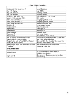 26
Filter Folder Examples
FILTER Expected Result
isscanned=0 or isscanned=1 Local Database
top 100 nbplay top 100 list
top 100 firstseen recently added
top 100 lastplay recently played
bpm>120 and bpm<130 bpm range from 120 to 130
year>=1980 and year<1990 80s music
days since lastplay<7 songs played last week
days since lastplay<31 songs played last month
days since lastplay<365 songs played last year
lastplay=0 never played songs
isscanned=0 files not scanned
type=video video group
type=audio audio group
type=karaoke karaoke group
hascover=1 has cover picture
hascover=0 doesn't have cover picture
top 20 nbplay and hascover=1 and
(type=video or type=karaoke)
Top 20 most played that have a cover and
are Video or Karaoke files
filepath start with "c:mp380s" or filepath
start with "d:music80s"
Show all 80s files stored on two separate
drives in a folder titled 80s
extension is "mp3" and title doesn't contain
"madona"
Any mp3 file that does not contain
―madona‖ in the title
UTILITY FILTERS
insearchdb=0
In my database but not in Search
(Hidden from Search)
ispresent=0
Entries in my Database, but not on disk
(Error: files)
 