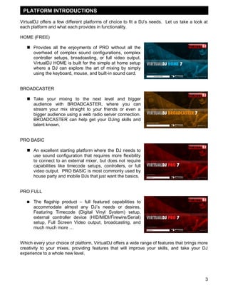 3
VirtualDJ offers a few different platforms of choice to fit a DJ‘s needs. Let us take a look at
each platform and what each provides in functionality.
HOME (FREE)
 Provides all the enjoyments of PRO without all the
overhead of complex sound configurations, complex
controller setups, broadcasting, or full video output.
VirtualDJ HOME is built for the simple at home setup
where a DJ can explore the art of mixing by simply
using the keyboard, mouse, and built-in sound card.
BROADCASTER
 Take your mixing to the next level and bigger
audience with BROADCASTER, where you can
stream your mix straight to your friends or even a
bigger audience using a web radio server connection.
BROADCASTER can help get your DJing skills and
talent known.
PRO BASIC
 An excellent starting platform where the DJ needs to
use sound configuration that requires more flexibility
to connect to an external mixer, but does not require
capabilities like timecode setups, controllers, or full
video output. PRO BASIC is most commonly used by
house party and mobile DJs that just want the basics.
PRO FULL
 The flagship product – full featured capabilities to
accommodate almost any DJ‘s needs or desires.
Featuring Timecode (Digital Vinyl System) setup,
external controller device (HID/MIDI/Firewire/Serial)
setup, Full Screen Video output, broadcasting, and
much much more …
Which every your choice of platform, VirtualDJ offers a wide range of features that brings more
creativity to your mixes, providing features that will improve your skills, and take your DJ
experience to a whole new level.
INTRODUCTIONPLATFORM INTRODUCTIONS
 