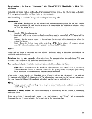 61
Broadcasting to the Internet (“Broadcast”) with BROADCASTER, PRO BASIC, or PRO FULL
platforms
VirtualDJ provides a method for broadcasting the session in real time on the Internet as a ―webcast.‖.
This way people around the world can listen to the mix session.
Click on ―Config‖ to access the configuration settings for recording a file.
Record From –
 Auto-Start – checking this box will automatically begin the recording when the first track begins
playing. If not checked then manual activation of the recording will need to be activated using
the ―Start Recording‖ button
Format –
 Icecast – OGG format streaming
 Shoutcast – MP3 format streaming Shoutcast will also need to know which MP3 Encoder will be
used.
 Encoder – Use the browse button ( … ) to navigate the computer folder structure and select the
encoder file to use.
 Bitrate - Select the desired bitrate for the encoding. NOTE: Higher bitrates will consume a large
bandwidth in the internet connection to stream and listen to MP3 audio.
Server –
There are two ways to broadcast the mix session. Broadcast using a dedicated radio server, or
broadcast direct the computer.
Broadcast from my own computer – this option turns the computer into a webcast station. This way
once the ―Start Recording‖ but is click the webcast will begin.
Max number of clients – this is the maximum listeners that the webcast may have.
NOTE: Please remember that the bandwidth of the Internet connection needs to be able to
accommodate the number of listeners. Decreasing the quality of the audio signal (the bitrate)
makes it possible to accommodate a greater number of listeners.
When ready to broadcast click on ―Start Recording‖. VirtualDJ will indicate the address of the webcast
(for example http://123.45.67.89/Virtual.ogg). The address then can be sent to the intended listeners so
they can connect and listen to the webcast using their favorite Internet audio players.
NOTE:
If using a router, port forwarding maybe required for connection to the webcast server on the
broadcasting computer.
Broadcast to a radio server – this option allows setup of broadcasting the mix session to an existing
web radio server.
Enter the address of the web radio server, login, and password, and VirtualDJ will automatically
broadcast the mix to the server using the format in set in the Format section.
 
