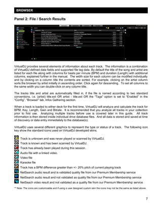 7
Panel 2: File / Search Results
VirtualDJ provides several elements of information about each track. The information is a combination
of VirtualDJ defined data fields and supported file tag data. By default the title of the song and artist are
listed for each file along with columns for beats per minute (BPM) and duration (Length) with additional
columns, explained further in the manual. The width size for each column can be modified individually
and by clicking on a column title the contents are sorted. For example, clicking on the artist column
sorts the browser by artist initially in ascending order. Click again for descending. To set all columns to
the same width you can double-click on any column title.
The tracks title and artist are automatically filled in, if the file is named according to two standard
conventions, i.e. (artist) title.ext OR artist - title.ext OR the ―Tags‖ option is set to ―Enabled‖ in the
―Config‖, ―Browser‖ tab, Infos Gathering section.
When a track is loaded to either deck for the first time, VirtualDJ will analyze and calculate the track for
BPM, Key, Length, Gain and Bitrate. It is recommended that you analyze all tracks in your collection
prior to first use. Analyzing multiple tracks before use is covered later in this guide. All track
information is then stored inside individual drive database files. And all data is stored and saved at time
of discovery or data entry immediately to the database(s).
VirtualDJ uses several different graphics to represent the type or status of a track. The following icon
key show the standard icons used on VirtualDJ developed skins.
Track is unknown and was never played or scanned by VirtualDJ.
Track is known and has been scanned by VirtualDJ.
Track has already been played during this session.
Audio file with a linked video.
Video file
Karaoke file
Track has a BPM difference greater than +/- 20% pitch of current playing track
NetSearch audio result and is validated quality file from our Premium Membership service
NetSearch audio result and not validated as quality file from our Premium Membership service
NetSeach video result and not validated as a quality file from our Premium Membership service
** Note: The icons are customizable and if using a user designed custom skin the icons may not be the same as listed above.
BROWSER
 