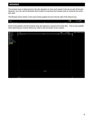 8
The browser area is determined by the skin designer on how much space it will use as part of the skin.
However, you can use the Browser Zoom button to maximize the browser area to consume the entire
skin area.
The Browser Zoom button is the dual monitor graphic found to the far right of the Search box.
Click on the graphic and the browser area will expand to consume the entire skin. This is very usefully
when planning your events where you need to see all results of your search.
BROWSER
 