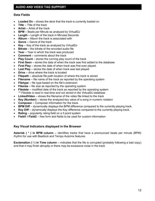 12
Data Fields
 Loaded On – shows the deck that the track is currently loaded on
 Title – Title of the track
 Artist – Artist of the track
 BPM – Beats per Minute as analyzed by VirtualDJ
 Length – Length of the track in Minutes:Seconds
 Album – Album the track is associated with
 Genre – Genre of the track
 Key – Key of the track as analyzed by VirtualDJ
 Bitrate – the bitrate of the encoded audio file
 Year – Year in which the track was produced
 Comment – comments about the track
 Play Count – stores the running play count of the track
 First Seen – stores the date of when the track was first added to the database
 First Play – stores the date of when track was first ever played.
 Last Play – stores the date of when track was last played
 Drive – drive where the track is located
 Filepath – absolute file path location of where the track is stored
 Filename – file name of the track as reported by the operating system
 Filetype – file type based on the file‘s extension
 Filesize – file size as reported by the operating system
 Filedate – modified date of the track as reported by the operating system
** Filedate is read in real-time and not stored in the VirtualDJ database
 LinkedVideo – shows the filename of the video file linked to the track
 Key (Number) – stores the analyzed key value of a song in numeric notation
 Composer – Composer information for the track.
 BPM Diff – dynamically displays the BPM difference compared to the currently playing track.
 Key Diff – dynamically displays the Key difference compared to the currently playing track.
 Rating – popularity rating field on a 5 point system
 Field1 / Field2 – free form text fields to be used for custom information
Key Visual Indicators displayed in the Browser
Asterisk ( * ) in BPM column – identifies tracks that have a pronounced beats per minute (BPM)
rhythm for use with Beatlock and Tempo Automix features
Exclamation ( ! ) in Time column – indicates that the file is corrupted (probably following a bad copy)
and that it may finish abruptly or there may be excessive noise in the track
AUDIO AND VIDEO TAG SUPPORT
 