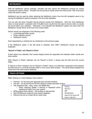 16
With the NetSearch options selected, VirtualDJ will also search the NetSearch services for results
matching the search criteria. VirtualDJ will only produce results where the Artist and/or Title of the track
match the search criteria.
NetSearch can be used by either selecting the NetSearch option from the left navigation panel or by
having the NetSearch options activated in for the entire database.
You can also set when VirtualDJ should produce results from NetSearch. With the ―Only NetSearch
when no local results‖ is selected, then VirtualDJ return results from the search service when no results
are found within your collection. Otherwise, if not selected and NetSearch options are active then the
NetSearch results will be at the end of the results listed.
Search results are displayed in the following order:
 Local Selected folder results
 Entire collection results
 NetSearch results.
Each separated by a dividing line as mentioned on the previous page.
If the NetSearch option in the left panel is selected, then ONLY NetSearch results are always
displayed.
„Search in Folder‟ and „Search in Drive‟
If both options are selected, then results display shows the separation line between folder results and
drive results.
With "Search in Folder" selected, but not "Search in Drive"; it shows only the files from the current
folder.
If ―Search in Drive" selected, but not "Search in Folder"; there is no distinction (separation line) between
the files that are in currently browsed folder or from some other location. The result always displays the
tracks from the entire search database.
Right clicking on a track displays many options:
 Preview – for launching the separate track preview interface
 File Info – for launching the File Info dialog to modify data field content
 File Operations like - copy, move, and delete files
o When selecting Delete a warning is displayed about
deleting the file(s) from your system
 BPM analyze track options – Re-Analyze or Manual Edit
 Add OR Remove songs from the search database
 Remove the link to a video file for audio track
TRACK OPTIONS
NETSEARCH
 