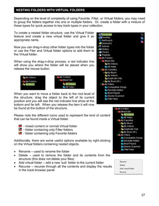 27
Depending on the level of complexity of using Favorite, Filter, or Virtual folders; you may need
to group the folders together into one or multiple folders. Or, create a folder with a mixture of
these types for quick access to key track types in your collection.
To create a nested folder structure, use the Virtual Folder
feature and create a new virtual folder and give it an
appropriate name.
Now you can drag-n-drop other folder types into the folder
or use the Filer and Virtual folder options to add them to
the Virtual folder.
When using the drag-n-drop process, a red indicator line
will show you where the folder will be placed when you
release the mouse button.
When you want to move a folder back to the root level of
the structure, drag the object to the left of its current
position and you will see the red indicator line show at the
bottom and far left. When you release the item it will now
be found at the bottom of the structure.
Please note the different icons used to represent the kind of content
that can be found inside a Virtual folder.
- mixed content or normal Virtual folder
- folder containing only Filter folders
- folder containing only Favorite folders
Additionally, there are some useful options available by right-clicking
on the Virtual folders containing nested objects.
 Rename – used to rename the folder
 Delete – used to remove the folder and its contents from the
structure (this does not delete your files)
 Add virtual folder – add a new ‗sub‘ folder to the current folder
 Recurse – recurse through all the contents and display the results
in the track browser panel
NESTING FOLDERS WITH VIRTUAL FOLDERS
 