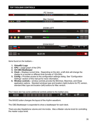 35
PC Version
Mac Version
ZOOM LEFT
ZOOM RIGHT
Items found on the toolbars –
1. VirtualDJ Logo
2. CPU – usage graph of the CPU
3. 4/4 CBG Beatkeeper
4. Clock – Displays current time. Depending on the skin, a left click will change the
display to a counter or different time formats of 12hr/24hr.
5. Config – Provides access to the configuration settings dialog. See ―Configuration
Settings‖ section of this manual for more information.
6. Window controls – window controls provide the Minimize, Maximize, and Close
application options. Standard windows type and location (right) buttons for PC version,
standard Mac type and location (left) buttons for Mac version.
The 4 deck skin has some additional controls added to the toolbar area.
The WAVE button changes the layout of the rhythm waveform.
The CBG Beatkeeper is expanded to show a beatkeeper for each deck.
There are also Headphone volume and mix knobs. Also a Master volume knob for controlling
the master output level.
TOP TOOLBAR CONTROLS
 