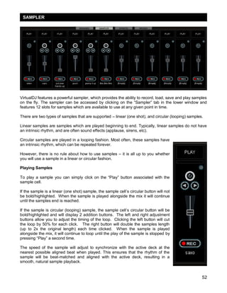 52
VirtualDJ features a powerful sampler, which provides the ability to record, load, save and play samples
on the fly. The sampler can be accessed by clicking on the ―Sampler‖ tab in the lower window and
features 12 slots for samples which are available to use at any given point in time.
There are two types of samples that are supported – linear (one shot), and circular (looping) samples.
Linear samples are samples which are played beginning to end. Typically, linear samples do not have
an intrinsic rhythm, and are often sound effects (applause, sirens, etc).
Circular samples are played in a looping fashion. Most often, these samples have
an intrinsic rhythm, which can be repeated forever.
However, there is no rule about how to use samples – it is all up to you whether
you will use a sample in a linear or circular fashion.
Playing Samples
To play a sample you can simply click on the ―Play‖ button associated with the
sample cell.
If the sample is a linear (one shot) sample, the sample cell‘s circular button will not
be bold/highlighted. When the sample is played alongside the mix it will continue
until the samples end is reached.
If the sample is circular (looping) sample, the sample cell‘s circular button will be
bold/highlighted and will display 2 addition buttons. The left and right adjustment
buttons allow you to adjust the timing of the loop. Clicking the left button will cut
the loop by 50% for each click. The right button will double the samples length
(up to 2x the original length) each time clicked. When the sample is played
alongside the mix, it will continue to loop until the play of the sample is stopped by
pressing ―Play‖ a second time.
The speed of the sample will adjust to synchronize with the active deck at the
nearest possible aligned beat when played. This ensures that the rhythm of the
sample will be beat-matched and aligned with the active deck, resulting in a
smooth, natural sample playback.
SAMPLER
 