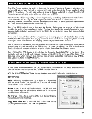 BPM ANALYSIS AND KEY DETECTION
The BPM Engine analyzes the audio to determine the tempo of the track. Analyzing a track can be
performed 2 ways – Load the track to a deck or right-click on the track in the Brower panel and select
BPM -> Re-Analyze. You can also analyze a group of tracks contained in a folder from the left
Navigation panel, right-click on the folder and select Scan for BPMs.
If the tracks have been analyzed by an external application prior to being loaded into VirtualDJ and that
value is stored in the BPM tag, the BPM Engine will use the stored value as a reference when
analyzing the track. VirtualDJ will calculate a more precise value to a 0.05 BPM precision not more than
+/- 1 beat per minute away from the value of the tag.
Part of the BPM Engine is also a Key Detection Engine. Determining the ‗musical key‘ of a track
provides the ability to harmonically mix tracks. The Key Detection Engine strongly favors minor keys,
as most studio production songs are in minor key. But if the key is strongly major, it will be reported as
a major key.
If you wish to manually ‗tap-out‘ the beats per minute of a song, you can left-click to the beat on the
BPM button of the appropriate deck playing your track. If you would like to assign a keyboard shortcut
or assign a button on a controller, the mapping action beat_tap action can be assigned.
Last, if the BPM (or the Key) is manually entered using the File Info dialog, then VirtualDJ will use the
entered value and will not analyze the BPM or Key. If forced by selecting the BPM -> Re-Analyze
function the track is re-analyzed without regard to existing data or how the data was entered.
Part of VirtualDJ‘s BPM Engine is to calculate the Computer Beat Grid (CBG) of the track. The
computer beat grid is a 4/4 beat measure indicator for identifying the timing gap of the track. This
becomes helpful when manually beat mixing a track or using VirtualDJ‘s synchronized play (SYNC),
Beat Lock, or Automix Tempo Mix features.

COMPUTER BEAT GRID (CBG) AND MANUAL BPM CORRECTION
In rare cases, when the BPM and the CBG is not correctly calculated, you can easily correct manually
by right-clicking on the appropriate deck‘s BPM button for the track.
With the ‗Adjust BPM Values‘ dialog you are provided several options to make the adjustments.
EDIT BPM tab
BPM – manually move the value up or down in .1 increments
with the arrow buttons. Or, quickly half or double the shown
value with the /2 and x2 buttons.
Phase – used to adjust the CBG markers. The left and right
arrows makes very fine adjustments, where the ¼ +/- buttons
provide ¼ beat adjustments.
Re-Analyze – forces the re-analysis of the track disregarding any
manual adjustments or settings.
Copy from other deck – copy the BPM of the track on the
opposing deck to be use for the track being modified.

17

 
