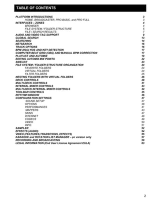 TABLE OF CONTENTS
PLATFORM INTRODUCTIONS
HOME, BROADCASTER, PRO BASIC, and PRO FULL
INTERFACES – ZONES
BROWSER
FILE SYSTEM / FOLDER STRUCTURE
FILE / SEARCH RESULTS
AUDIO AND VIDEO TAG SUPPORT
GLOBAL SEARCH
SEARCHING
NETSEARCH
TRACK OPTIONS
BPM ANALYSIS AND KEY DETECTION
COMPUTER BEAT GRID (CBG) AND MANUAL BPM CORRECTION
PLAYLIST AND AUTOMIX
EDITING AUTOMIX MIX POINTS
SIDELIST
FILE SYSTEM / FOLDER STRUCTURE ORGANIZATION
FAVORITE FOLDERS
VIRTUAL FOLDERS
FILTER FOLDERS
NESTING FOLDERS WITH VIRTUAL FOLDERS
DECK CONTROLS
MULTI-DECK CONTROLS
INTERNAL MIXER CONTROLS
MULTI-DECK INTERNAL MIXER CONTROLS
TOOLBAR CONTROLS
RHYTHM WINDOW
CONFIGURATION SETTINGS
SOUND SETUP
OPTIONS
PERFORMANCES
MAPPERS
SKINS
INTERNET
CODECS
VIDEO
INFO
SAMPLER
EFFECTS (AUDIO)
VIDEO (FEATURES,TRANSITIONS, EFFECTS)
KARAOKE and ROTATION LIST MANAGER – pc version only
RECORDING AND BROADCASTING
LEGAL INFORMATION (End User License Agreement EULA)

3
3
4
4
5
7
9
13
14
16
16
17
17
19
22
23
24
24
24
25
26
28
31
33
34
35
36
37
37
38
41
43
47
48
49
50
51
52
54
55
57
59
63

2

 