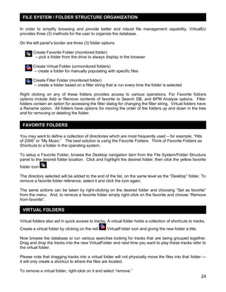 FILE SYSTEM / FOLDER STRUCTURE ORGANIZATION
In order to simplify browsing and provide better and robust file management capability, VirtualDJ
provides three (3) methods for the user to organize the database.
On the left panel‘s border are three (3) folder options
Create Favorite Folder (monitored folder)
– pick a folder from the drive to always display in the browser
Create Virtual Folder (unmonitored folders)
– create a folder for manually populating with specific files
Create Filter Folder (monitored folder)
– create a folder based on a filter string that is run every time the folder is selected
Right clicking on any of these folders provides access to various operations. For Favorite folders
options include Add or Remove contents of favorite to Search DB, and BPM Analyze options. Filter
folders contain an option for accessing the filter dialog for changing the filter string. Virtual folders have
a Rename option. All folders have options for moving the order of the folders up and down in the tree
and for removing or deleting the folder.

FAVORITE FOLDERS
You may want to define a collection of directories which are most frequently used – for example, ―Hits
of 2006‖ or ―My Music.‖ The best solution is using the Favorite Folders. Think of Favorite Folders as
Shortcuts to a folder in the operating system.
To setup a Favorite Folder, browse the Desktop navigation item from the File System/Folder Structure
panel to the desired folder location. Click and highlight the desired folder, then click the yellow favorite
folder icon

.

The directory selected will be added to the end of the list, on the same level as the ―Desktop‖ folder. To
remove a favorite folder reference, select it and click the icon again.
The same actions can be taken by right-clicking on the desired folder and choosing ―Set as favorite‖
from the menu. And, to remove a favorite folder simply right-click on the favorite and choose ―Remove
from favorite‖.

VIRTUAL FOLDERS
Virtual folders also aid in quick access to tracks. A virtual folder holds a collection of shortcuts to tracks.
Create a virtual folder by clicking on the red

VirtualFolder icon and giving the new folder a title.

Now browse the database or run various searches looking for tracks that are being grouped together.
Drag and drop the tracks into the new VirtualFolder and next time you want to play these tracks refer to
the virtual folder.
Please note that dragging tracks into a virtual folder will not physically move the files into that folder —
it will only create a shortcut to where the files are located.
To remove a virtual folder, right-click on it and select ―remove.‖

24

 