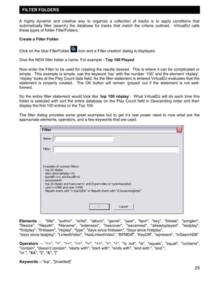 FILTER FOLDERS
A highly dynamic and creative way to organize a collection of tracks is to apply conditions that
automatically filter (search) the database for tracks that match the criteria outlined. VirtualDJ calls
these types of folder FilterFolders.
Create a Filter Folder
Click on the blue FilterFolder

icon and a Filter creation dialog is displayed.

Give the NEW filter folder a name. For example - Top 100 Played
Now enter the Filter to be used for creating the results desired. This is where it can be complicated or
simple. This example is simple, use the keyword ‗top‘ with the number ‗100‘ and the element ‗nbplay‘.
‗nbplay‘ looks at the Play Count data field. As the filter statement is entered VirtualDJ evaluates that the
statement is properly created. The OK button will remain ‗grayed‘ out if the statement is not wellformed.
So the entire filter statement would look like ‗top 100 nbplay‘. What VirtualDJ will do each time this
folder is selected with sort the entire database on the Play Count field in Descending order and then
display the first 100 entries or the Top 100.
The filter dialog provides some great examples but to get it‘s real power need to now what are the
appropriate elements, operators, and a few keywords that are used.

Elements - "title", "author", "artist", "album", "genre", "year", "bpm", "key", "bitrate", "songlen",
"filesize", "filepath", "filename", "extension", "hascover", "isscanned", "alreadyplayed", "lastplay",
"firstplay", "firstseen", "nbplay", "type", "days since firstseen", "days since firstplay",
"days since lastplay", "LinkedVideo", "HasLinkedVideo", ―BPMDiff‖, ―KeyDiff‖, ―ispresent‖, ―inSearchDB‖
Operators – "==", "=", ">=", "<=", "!=", "<>", ">", "<", "is not", "is", "equals‖, "equal", "contains",
"contain", "doesn‘t contain", "starts with", "start with", "ends with", "end with ", "and ",
"or ", "&&", "||", "&", "|"
Keywords – ―top‖, ―[inverted]‖

25

 
