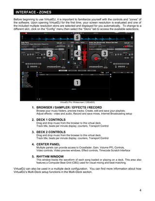INTERFACE - ZONES
Before beginning to use VirtualDJ, it is important to familiarize yourself with the controls and ―zones‖ of
the software. Upon opening VirtualDJ for the first time, your screen resolution is evaluated and one of
the included multiple resolution skins are selected and displayed for you automatically. To change to a
different skin, click on the ―Config‖ menu then select the ―Skins‖ tab to access the available selections.

VirtualDJ Pro: Widescreen (1280x800)

1. BROWSER I SAMPLER / EFFECTS I RECORD
Browse your music folders, preview tracks; Create, edit and save your playlists;
Adjust effects - video and audio, Record and save mixes, Internet Broadcasting setup

2. DECK 1 CONTROLS
Drag and drop music from the browser to this virtual deck.
Track title, beats per minute display, counters, Transport Control

3. DECK 2 CONTROLS
Drag and drop music from the browser to this virtual deck.
Track title, beats per minute display, counters, Transport Control

4. CENTER PANEL
Multiple panels can provide access to Crossfader, Gain, Volume PFL Controls,
Video controls, Video preview windows, Effect controls, Timecode Scratch Interface

5. RHYTHM WINDOW
This window tracks the waveform of each song loaded or playing on a deck. This area also
features a Computer Beat Grid (CBG) used for visual mixing and beat-matching.

VirtualDJ can also be used in a multiple deck configuration. You can find more information about how
VirtualDJ‘s Multi-Deck setup functions in the Multi-Deck section.

4

 