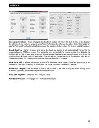 OPTIONS

Disengage Beatlock – Once engaged, the Beatlock feature will keep the deck locked to the beat on
the other deck, no matter if you are scratching or changing the pitch on the other deck. Disengage ―on
load‖ or ―on switch‖ will automatically disengage the beatlock feature when the deck is loaded/switched.
Smart BeatTap – When enabled and using the beat_tap action, it will automatically "snap" to the
nearest plausible BPM and phase. This allows for very accurate BPM by just tapping 3 or 4 beats, the
first tap will set the phase only, snapping to the nearest beat (you can tap only once to change the
phase or the 4:4 strong beat, for example). One tap will not change the bpm. Subsequent taps will not
change the phase, but change the bpm to the nearest plausible bpm value.
Allow BPM <80 – Allows adjustment to the BPM Engine‘s value range. Disabled the range is set
between 80 and 240. A setting of Smart sets the range for values between 60 and 240.
Auto-Cross Length – Use this slider to specify the duration of the fade during automatic mixing. If this
is set to 0 (left side), the tracks will play from start to finish.
AutoLoad Playlists – See page 15 – ―Playlist Setup‖
AutoSave Unplayed – See page 19 – ―AutoSave Unplayed‖

40

 