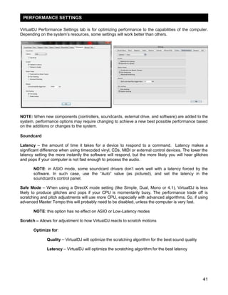 PERFORMANCE SETTINGS
VirtualDJ Performance Settings tab is for optimizing performance to the capabilities of the computer.
Depending on the system‘s resources, some settings will work better than others.

NOTE: When new components (controllers, soundcards, external drive, and software) are added to the
system, performance options may require changing to achieve a new best possible performance based
on the additions or changes to the system.
Soundcard
Latency – the amount of time it takes for a device to respond to a command. Latency makes a
significant difference when using timecoded vinyl, CDs, MIDI or external control devices. The lower the
latency setting the more instantly the software will respond, but the more likely you will hear glitches
and pops if your computer is not fast enough to process the audio.
NOTE: in ASIO mode, some soundcard drivers don‘t work well with a latency forced by the
software. In such case, use the ―Auto‖ value (as pictured), and set the latency in the
soundcard‘s control panel.
Safe Mode – When using a DirectX mode setting (like Simple, Dual, Mono or 4.1), VirtualDJ is less
likely to produce glitches and pops if your CPU is momentarily busy. The performance trade off is
scratching and pitch adjustments will use more CPU, especially with advanced algorithms. So, if using
advanced Master Tempo this will probably need to be disabled, unless the computer is very fast.
NOTE: this option has no effect on ASIO or Low-Latency modes
Scratch – Allows for adjustment to how VirtualDJ reacts to scratch motions
Optimize for:
Quality – VirtualDJ will optimize the scratching algorithm for the best sound quality
Latency – VirtualDJ will optimize the scratching algorithm for the best latency

41

 