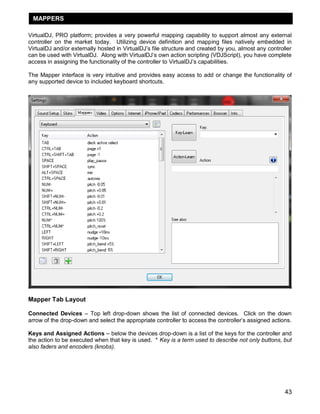MAPPERS
VirtualDJ, PRO platform; provides a very powerful mapping capability to support almost any external
controller on the market today. Utilizing device definition and mapping files natively embedded in
VirtualDJ and/or externally hosted in VirtualDJ‘s file structure and created by you, almost any controller
can be used with VirtualDJ. Along with VirtualDJ‘s own action scripting (VDJScript), you have complete
access in assigning the functionality of the controller to VirtualDJ‘s capabilities.
The Mapper interface is very intuitive and provides easy access to add or change the functionality of
any supported device to included keyboard shortcuts.

Mapper Tab Layout
Connected Devices – Top left drop-down shows the list of connected devices. Click on the down
arrow of the drop-down and select the appropriate controller to access the controller‘s assigned actions.
Keys and Assigned Actions – below the devices drop-down is a list of the keys for the controller and
the action to be executed when that key is used. * Key is a term used to describe not only buttons, but
also faders and encoders (knobs).

43

 