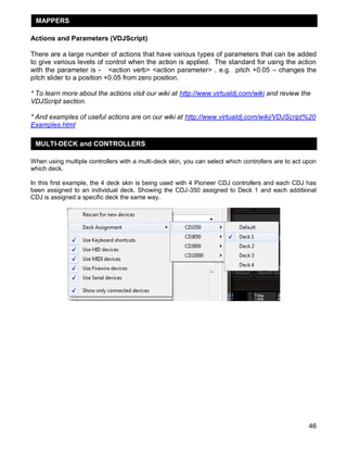 MAPPERS
Actions and Parameters (VDJScript)
There are a large number of actions that have various types of parameters that can be added
to give various levels of control when the action is applied. The standard for using the action
with the parameter is - <action verb> <action parameter> . e.g. pitch +0.05 – changes the
pitch slider to a position +0.05 from zero position.
* To learn more about the actions visit our wiki at http://www.virtualdj.com/wiki and review the
VDJScript section.
* And examples of useful actions are on our wiki at http://www.virtualdj.com/wiki/VDJScript%20
Examples.html
MULTI-DECK and CONTROLLERS
When using multiple controllers with a multi-deck skin, you can select which controllers are to act upon
which deck.
In this first example, the 4 deck skin is being used with 4 Pioneer CDJ controllers and each CDJ has
been assigned to an individual deck. Showing the CDJ-350 assigned to Deck 1 and each additional
CDJ is assigned a specific deck the same way.

46

 