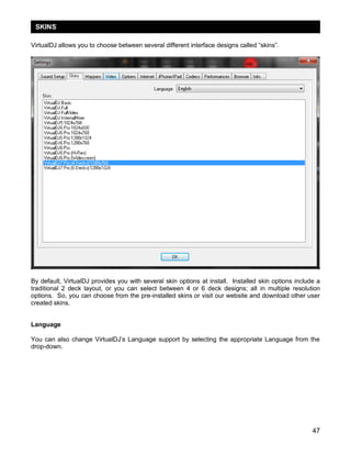 SKINS
VirtualDJ allows you to choose between several different interface designs called ―skins‖.

By default, VirtualDJ provides you with several skin options at install. Installed skin options include a
traditional 2 deck layout, or you can select between 4 or 6 deck designs; all in multiple resolution
options. So, you can choose from the pre-installed skins or visit our website and download other user
created skins.
Language
You can also change VirtualDJ‘s Language support by selecting the appropriate Language from the
drop-down.

47

 