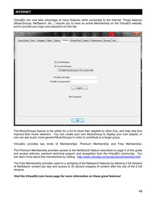 INTERNET
VirtualDJ can now take advantage of many features while connected to the Internet. These features
(MusicGroups, NetSearch, etc...) require you to have an active Membership on the VirtualDJ website,
and to provide your login and password on this tab.

The MusicGroups feature is the ability for a DJ to show their playlists to other DJs, and help new DJs
improve their music selection. You can create your own MusicGroup to display your own playlist, or
one can ask to join more general MusicGroups in order to contribute to a larger group.
VirtualDJ provides two kinds of Memberships: Premium Membership and Free Membership.
The Premium Membership provides access to the NetSearch feature described on page 4 of this guide
and access add-ons, premium technical support, and recognition from the VirtualDJ community. You
can learn more about this membership by visiting - http://www.virtualdj.com/products/membership.html
The Free Membership provides users to a sampling of the Netsearch features by allowing 2 full streams
of NetSearch content per day and access to 30 second snippets of content after the use of the 2 full
streams.
Visit the VirtualDJ.com home page for more information on these great features!

48

 