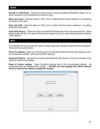 VIDEO
Decode in multi-thread – Decode the video streams using all available CPUs/GPUs (faster, but on
some computers it can sometimes fail to load the video)
Keep ratio (crop) – Keep the videos in 16/9 or 4/3 no matter what the screen resolution is, by cropping
the videos on the sides
Keep ratio (full) – Keep the videos in 16/9 or 4/3 no matter what the screen resolution is, by adding
black bars on the sides
Audio Only Plug-in – Check this option and select the desired plug-in from the drop-down box. When
playing audio-only files, this option will activate the plug-in to act as a visual. Example plug-in selection
is the Clipbank.

INFO
The VirtualDJ Info tab provides the version number along with copyright statement for the application.
There are three useful buttons:
Check for Updates: makes and internet query to the VirtualDJ Download Center and checks to see if
any updates are available. [Internet Connection required]
Download Plug-ins: Launches the browser associated with http request an directs the browser to the
‗Add-ons‘ section of the website.
Reset to Factory settings: Reset VirtualDJ‘s settings back to the recommended defaults. All
configuration tabs are affected by the change. ** DO NOT use when playing LIVE. When clicked it
forces a restart of the software to apply the changes.

51

 