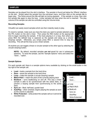 SAMPLER
Samples can be played from the skin‘s interface. The sampler is found just below the ‗Effects‘ interface
on the skin. Simply select the sample from the pull-down menu, and then click on the sample title to
begin play. The frame around the title will light up during playback. If the sample is a loop, then click
the sample title again to stop the loop. Linear samples will stop when the end is reached. The play
volume of the sample can also be controlled using the Volume knob.
Recording Samples
VirtualDJ can easily record samples which are then instantly ready to play.
To record a sample, make sure you have the deck you want to sample selected using
the PFL button on the skin‘s mixer. Then press the REC button at the appropriate
time to begin recording the sample. If the track playing is in a loop, then when you
press REC the defined loop is captured as the sample and setup as a circular
(looping) sample. Otherwise, you simply press REC a second time to stop the
recording. This will set the loop up as a linear sample.
At anytime you can toggle a linear or circular sample to the other type by selecting the
circular (looping) button.
NOTE: By default, recorded samples are not saved for use in subsequent
sessions. To save the sample, use the ―Sample Options‖ menu and select the
―Save…‖ option.
Sample Options
For each sample cell, there is a sample options menu available by clicking on the small button in the
top right of the sample cell.










Load – loads a sample from the hard drive.
Save – saves the sample to the hard drive.
Loop – make this sample a circular (looping) sample
Match Pitch – match the pitch of the currently playing deck
Beatlock – turns beatlocking on and off. This way a linear
sample is able to be synchronized with the active deck, or
prevent a looping sample from synchronizing to the active
deck.
Sync on – Beat, half beat, quarter beat
AutoPlay – when checked, begins playing the sample as soon
as the volume is adjusted.
Write Protected – write-protect the sample cell so it cannot be
recorded over.

53

 