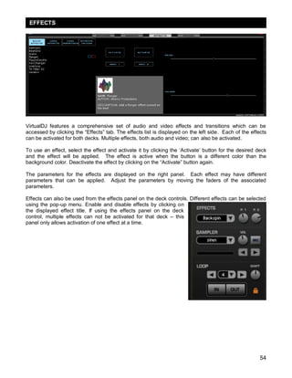 54
VirtualDJ features a comprehensive set of audio and video effects and transitions which can be
accessed by clicking the ―Effects‖ tab. The effects list is displayed on the left side. Each of the effects
can be activated for both decks. Multiple effects, both audio and video; can also be activated.
To use an effect, select the effect and activate it by clicking the ‗Activate‘ button for the desired deck
and the effect will be applied. The effect is active when the button is a different color than the
background color. Deactivate the effect by clicking on the ―Activate‖ button again.
The parameters for the effects are displayed on the right panel. Each effect may have different
parameters that can be applied. Adjust the parameters by moving the faders of the associated
parameters.
Effects can also be used from the effects panel on the deck controls. Different effects can be selected
using the pop-up menu. Enable and disable effects by clicking on
the displayed effect title. If using the effects panel on the deck
control, multiple effects can not be activated for that deck – this
panel only allows activation of one effect at a time.
EFFECTS
 