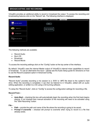 59
VirtualDJ provides an additional ability to record or broadcast the output. To access the recording and
broadcasting features click on the ―Record‖ tab. The following interface is displayed.
The following methods are available:
 Record Audio
 Burn CD
 Broadcast
 Record Movie
To access the recording settings click on the ―Config‖ button at the top center of the interface.
By default, VirtualDJ uses the internal Master output of VirtualDJ‘s internal mixer capabilities to record
or broadcast. To use an alternative line input – please see the Audio Setup guide for directions on how
to use the Record Loopback option in Advanced Config.
Record Audio
―Record Audio‖ provides recording a mix session to a .WAV or .MP3 file direct to the system‘s hard
drive. When the recording is completed, it can then be listened to in VirtualDJ, edited with an audio
editing application, or written to a CD using a CD burning software.
To setup the ―Record Audio‖, click on ―Config‖ to access the configuration settings for recording a file.
Record From –

 Auto-Start – checking this box will automatically begin the recording when the first track begins
playing. If not checked then manual activation of the recording will need to be activated using
the ―Start Recording‖ button
File –
 Path – provide the path and name of the file where the recording is going to be saved.
 Prompt if overwrite – checked will prompt to overwrite when trying to record to a file that
already exists.
BROADCASTING AND RECORDING
 