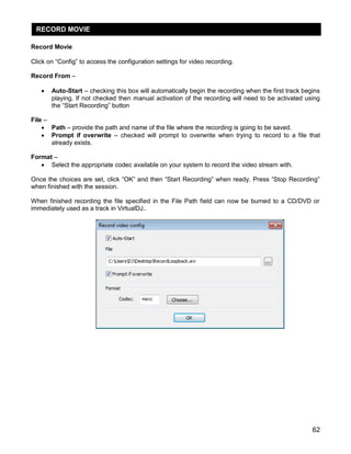 62
Record Movie
Click on ―Config‖ to access the configuration settings for video recording.
Record From –
 Auto-Start – checking this box will automatically begin the recording when the first track begins
playing. If not checked then manual activation of the recording will need to be activated using
the ―Start Recording‖ button
File –
 Path – provide the path and name of the file where the recording is going to be saved.
 Prompt if overwrite – checked will prompt to overwrite when trying to record to a file that
already exists.
Format –
 Select the appropriate codec available on your system to record the video stream with.
Once the choices are set, click ―OK‖ and then ―Start Recording‖ when ready. Press ―Stop Recording‖
when finished with the session.
When finished recording the file specified in the File Path field can now be burned to a CD/DVD or
immediately used as a track in VirtualDJ..
RECORD MOVIE
 