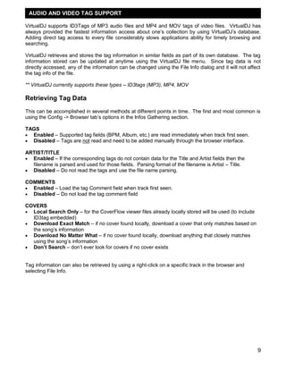 9
VirtualDJ supports ID3Tags of MP3 audio files and MP4 and MOV tags of video files. VirtualDJ has
always provided the fastest information access about one‘s collection by using VirtualDJ‘s database.
Adding direct tag access to every file considerably slows applications ability for timely browsing and
searching.
VirtualDJ retrieves and stores the tag information in similar fields as part of its own database. The tag
information stored can be updated at anytime using the VirtualDJ file menu. Since tag data is not
directly accessed, any of the information can be changed using the File Info dialog and it will not affect
the tag info of the file.
** VirtualDJ currently supports these types – ID3tags (MP3), MP4, MOV
Retrieving Tag Data
This can be accomplished in several methods at different points in time. The first and most common is
using the Config -> Browser tab‘s options in the Infos Gathering section.
TAGS
 Enabled – Supported tag fields (BPM, Album, etc.) are read immediately when track first seen.
 Disabled – Tags are not read and need to be added manually through the browser interface.
ARTIST/TITLE
 Enabled – If the corresponding tags do not contain data for the Title and Artist fields then the
filename is parsed and used for those fields. Parsing format of the filename is Artist – Title.
 Disabled – Do not read the tags and use the file name parsing.
COMMENTS
 Enabled – Load the tag Comment field when track first seen.
 Disabled – Do not load the tag comment field
COVERS
 Local Search Only – for the CoverFlow viewer files already locally stored will be used (to include
ID3tag embedded)
 Download Exact Match – if no cover found locally, download a cover that only matches based on
the song‘s information
 Download No Matter What – if no cover found locally, download anything that closely matches
using the song‘s information
 Don‟t Search – don‘t ever look for covers if no cover exists
Tag information can also be retrieved by using a right-click on a specific track in the browser and
selecting File Info.
AUDIO AND VIDEO TAG SUPPORT
 
