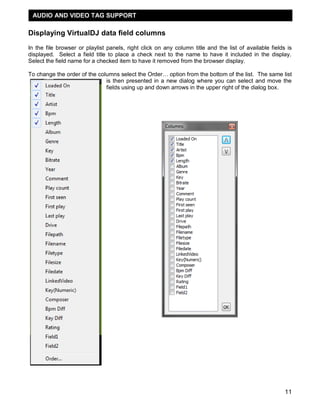 11
Displaying VirtualDJ data field columns
In the file browser or playlist panels, right click on any column title and the list of available fields is
displayed. Select a field title to place a check next to the name to have it included in the display.
Select the field name for a checked item to have it removed from the browser display.
To change the order of the columns select the Order… option from the bottom of the list. The same list
is then presented in a new dialog where you can select and move the
fields using up and down arrows in the upper right of the dialog box.
AUDIO AND VIDEO TAG SUPPORT
 