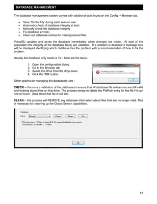 13
The database management system comes with additional tools found on the Config -> Browser tab.
 Save ‗On the Fly‘ during each session use
 Automatic check of database integrity at start
 Manually check the database integrity
 Fix database error(s)
 Clean out database entries for missing/moved files
VirtualDJ updates and saves the database immediately when changes are made. At start of the
application the integrity of the database file(s) are validated. If a problem is detected a message box
will be displayed identifying which database has the problem with a recommendation of how to fix the
problem.
Usually the database only needs a Fix - here are the steps:
1. Open the configuration dialog
2. Go to the Browser tab
3. Select the Drive from the drop-down
4. Click the ‗FIX‘ button
Other options for managing the database(s) are -
CHECK – this runs a validation of the database to ensure that all database file references are still valid
and existing stored files on that drive. The process simply re-labels the FilePath entry for the file if it can
not be found. Data about that file is not lost.
CLEAN – this process will REMOVE any database information about files that are no longer valid. This
is necessary for cleaning up the Global Search capabilities.
DATABASE MANAGEMENT
 