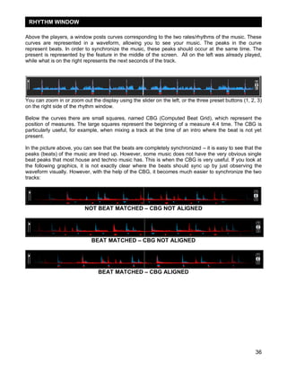 36
Above the players, a window posts curves corresponding to the two rates/rhythms of the music. These
curves are represented in a waveform, allowing you to see your music. The peaks in the curve
represent beats. In order to synchronize the music, these peaks should occur at the same time. The
present is represented by the feature in the middle of the screen. All on the left was already played,
while what is on the right represents the next seconds of the track.
You can zoom in or zoom out the display using the slider on the left, or the three preset buttons (1, 2, 3)
on the right side of the rhythm window.
Below the curves there are small squares, named CBG (Computed Beat Grid), which represent the
position of measures. The large squares represent the beginning of a measure 4:4 time. The CBG is
particularly useful, for example, when mixing a track at the time of an intro where the beat is not yet
present.
In the picture above, you can see that the beats are completely synchronized – it is easy to see that the
peaks (beats) of the music are lined up. However, some music does not have the very obvious single
beat peaks that most house and techno music has. This is when the CBG is very useful. If you look at
the following graphics, it is not exactly clear where the beats should sync up by just observing the
waveform visually. However, with the help of the CBG, it becomes much easier to synchronize the two
tracks:
NOT BEAT MATCHED – CBG NOT ALIGNED
BEAT MATCHED – CBG NOT ALIGNED
BEAT MATCHED – CBG ALIGNED
RHYTHM WINDOW
 