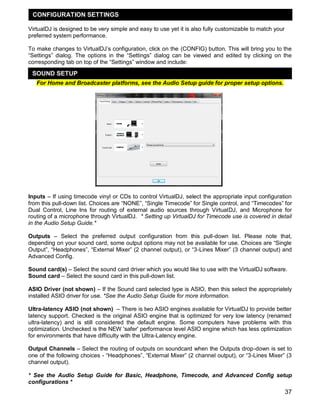 37
VirtualDJ is designed to be very simple and easy to use yet it is also fully customizable to match your
preferred system performance.
To make changes to VirtualDJ‘s configuration, click on the (CONFIG) button. This will bring you to the
―Settings‖ dialog. The options in the ―Settings‖ dialog can be viewed and edited by clicking on the
corresponding tab on top of the ―Settings‖ window and include:
For Home and Broadcaster platforms, see the Audio Setup guide for proper setup options.
Inputs – If using timecode vinyl or CDs to control VirtualDJ, select the appropriate input configuration
from this pull-down list. Choices are ―NONE‖, ―Single Timecode‖ for Single control, and ―Timecodes‖ for
Dual Control, Line Ins for routing of external audio sources through VirtualDJ, and Microphone for
routing of a microphone through VirtualDJ. * Setting up VirtualDJ for Timecode use is covered in detail
in the Audio Setup Guide.*
Outputs – Select the preferred output configuration from this pull-down list. Please note that,
depending on your sound card, some output options may not be available for use. Choices are ―Single
Output‖, ―Headphones‖, ―External Mixer‖ (2 channel output), or ―3-Lines Mixer‖ (3 channel output) and
Advanced Config.
Sound card(s) – Select the sound card driver which you would like to use with the VirtualDJ software.
Sound card – Select the sound card in this pull-down list.
ASIO Driver (not shown) – If the Sound card selected type is ASIO, then this select the appropriately
installed ASIO driver for use. *See the Audio Setup Guide for more information.
Ultra-latency ASIO (not shown) – There is two ASIO engines available for VirtualDJ to provide better
latency support. Checked is the original ASIO engine that is optimized for very low latency (renamed
ultra-latency) and is still considered the default engine. Some computers have problems with this
optimization. Unchecked is the NEW 'safer' performance level ASIO engine which has less optimization
for environments that have difficulty with the Ultra-Latency engine.
Output Channels – Select the routing of outputs on soundcard when the Outputs drop-down is set to
one of the following choices - ―Headphones‖, ―External Mixer‖ (2 channel output), or ―3-Lines Mixer‖ (3
channel output).
* See the Audio Setup Guide for Basic, Headphone, Timecode, and Advanced Config setup
configurations *
SOUND SETUP
CONFIGURATION SETTINGS
 