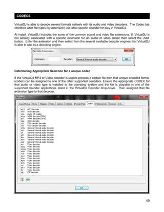 49
VirtualDJ is able to decode several formats natively with its audio and video decoders. The Codec tab
identifies what file types (by extension) use what specific decoder for play in VirtualDJ.
At install, VirtualDJ includes the some of the common sound and video file extensions. If, VirtualDJ is
not already associated with a specific extension for an audio or video codec then select the ‗Add‘
button. Enter the extension and then select from the several available decoder engines that VirtualDJ
is able to use as a decoding engine.
Determining Appropriate Selection for a unique codec
If the VirtualDJ MP3 or Video decoder is unable process a certain file then that unique encoded format
(codec) can be assigned to one of the other supported decoders. Ensure the appropriate CODEC for
that audio or video type is installed to the operating system and the file is playable in one of the
supported decoder applications listed in the VirtualDJ Decoder drop-down. Then assigned that file
extension type to that decoder.
CODECS
 