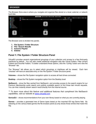 5
The Browser Zone area is where you navigate and organize files stored on a local, external, or network
hard disk.
The Browser zone is divided into panels.
1. File System / Folder Structure
2. File / Search Results
3. Automix Playlist
4. Sidelist
Panel 1: File System / Folder Structure Panel
VirtualDJ provides several organizational groupings of your collection and access to a few third-party
interfaces by default. You can also create additional navigation aids like Virtual Folders, Filter (smart)
Folders and Favorite Folders. To better understand these options, click the ―Config‖ button and view the
―Browser‖ tab.
The ―Browser‖ tab allows you to select which groupings or interfaces will be viewed. Each item
‗checked‘ will have an associate entry on the File System / Folder Structure panel.
Volumes – shows the File System navigation option to access all hard drives connected
Desktop – shows the File System navigation option from the Desktop level
NetSearch – show the files cached from NetSearch, and provides access to the search engine for our
Premium Membership audio search and publicly available search to find those last minute requests.
You can then instantly stream search result directly from the Internet source.
** To learn more about this feature and additional features that compliment the NetSearch
capabilities, visit our website at www.virtualdj.com.
GeniusDJ – shows recommendations from your own library based on what you are currently playing.
Genres – provides a generated tree of Genre types based on the imported ID3 tag Genre field. By
selecting on the various listed genres the file browser panel (2) only shows those entries that match the
tag.
BROWSER
 