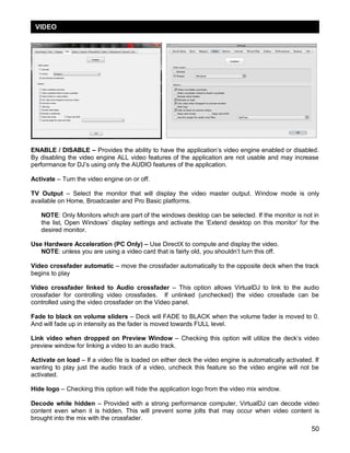 50
ENABLE / DISABLE – Provides the ability to have the application‘s video engine enabled or disabled.
By disabling the video engine ALL video features of the application are not usable and may increase
performance for DJ‘s using only the AUDIO features of the application.
Activate – Turn the video engine on or off.
TV Output – Select the monitor that will display the video master output. Window mode is only
available on Home, Broadcaster and Pro Basic platforms.
NOTE: Only Monitors which are part of the windows desktop can be selected. If the monitor is not in
the list, Open Windows‘ display settings and activate the ‗Extend desktop on this monitor‘ for the
desired monitor.
Use Hardware Acceleration (PC Only) – Use DirectX to compute and display the video.
NOTE: unless you are using a video card that is fairly old, you shouldn‘t turn this off.
Video crossfader automatic – move the crossfader automatically to the opposite deck when the track
begins to play
Video crossfader linked to Audio crossfader – This option allows VirtualDJ to link to the audio
crossfader for controlling video crossfades. If unlinked (unchecked) the video crossfade can be
controlled using the video crossfader on the Video panel.
Fade to black on volume sliders – Deck will FADE to BLACK when the volume fader is moved to 0.
And will fade up in intensity as the fader is moved towards FULL level.
Link video when dropped on Preview Window – Checking this option will utilize the deck‘s video
preview window for linking a video to an audio track.
Activate on load – If a video file is loaded on either deck the video engine is automatically activated. If
wanting to play just the audio track of a video, uncheck this feature so the video engine will not be
activated.
Hide logo – Checking this option will hide the application logo from the video mix window.
Decode while hidden – Provided with a strong performance computer, VirtualDJ can decode video
content even when it is hidden. This will prevent some jolts that may occur when video content is
brought into the mix with the crossfader.
VIDEO
 