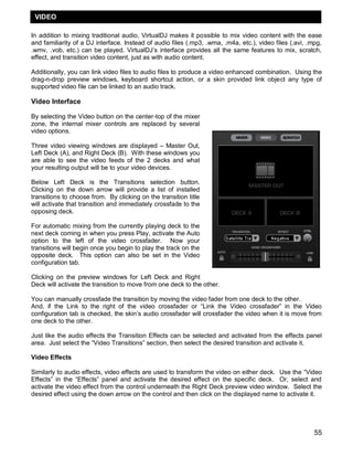 55
In addition to mixing traditional audio, VirtualDJ makes it possible to mix video content with the ease
and familiarity of a DJ interface. Instead of audio files (.mp3, .wma, .m4a, etc.), video files (.avi, .mpg,
.wmv, .vob, etc.) can be played. VirtualDJ‘s interface provides all the same features to mix, scratch,
effect, and transition video content, just as with audio content.
Additionally, you can link video files to audio files to produce a video enhanced combination. Using the
drag-n-drop preview windows, keyboard shortcut action, or a skin provided link object any type of
supported video file can be linked to an audio track.
Video Interface
By selecting the Video button on the center-top of the mixer
zone, the internal mixer controls are replaced by several
video options.
Three video viewing windows are displayed – Master Out,
Left Deck (A), and Right Deck (B). With these windows you
are able to see the video feeds of the 2 decks and what
your resulting output will be to your video devices.
Below Left Deck is the Transitions selection button.
Clicking on the down arrow will provide a list of installed
transitions to choose from. By clicking on the transition title
will activate that transition and immediately crossfade to the
opposing deck.
For automatic mixing from the currently playing deck to the
next deck coming in when you press Play, activate the Auto
option to the left of the video crossfader. Now your
transitions will begin once you begin to play the track on the
opposite deck. This option can also be set in the Video
configuration tab.
Clicking on the preview windows for Left Deck and Right
Deck will activate the transition to move from one deck to the other.
You can manually crossfade the transition by moving the video fader from one deck to the other.
And, if the Link to the right of the video crossfader or ―Link the Video crossfader‖ in the Video
configuration tab is checked, the skin‘s audio crossfader will crossfader the video when it is move from
one deck to the other.
Just like the audio effects the Transition Effects can be selected and activated from the effects panel
area. Just select the ―Video Transitions‖ section, then select the desired transition and activate it.
Video Effects
Similarly to audio effects, video effects are used to transform the video on either deck. Use the ―Video
Effects‖ in the ―Effects‖ panel and activate the desired effect on the specific deck. Or, select and
activate the video effect from the control underneath the Right Deck preview video window. Select the
desired effect using the down arrow on the control and then click on the displayed name to activate it.
VIDEO
 