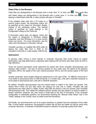 56
Video Files in the Browser
Video files are distinguished in the Browser with a small, blue ―V‖ on their icon . And, audio files
with linked videos are distinguished in the Browser with a small, blue ―L‖ on their icon . When
playing a video/linked audio file, a video window will open in VirtualDJ.
If the installed video card has a TV output or a
second output screen, the secondary output can
be specified as the output for full-screen display,
instead of the windowed output. The desired
output is specified by using settings in the
Configuration dialog on the Video tab.
If full-screen output does not appear, check that
the output is recognized in Windows display
properties, and that Windows is in a dual monitor
mode (not clone). For more information, see the
video card manufacture‘s instruction manual.
VirtualDJ provides an installed Rip DVD utility for
ripping the video files from a DVD to the
computer‘s hard disk in a high-quality .VOB format.
Optimization
In general, video mixing is much heavier in computer resources than audio mixing so certain
optimization may help performance, especially when dealing with full frame rate video (such as DVD in
high definition).
There are several parameters which determine the speed with which VirtualDJ decompresses and
displays video content – the size of memory present on your video card, the speed of the graphics
processor (GPU), the speed of the main central processor (CPU), and the access speed of the hard
disk.
Another parameter which largely influences performance is the type of file. An MPEG1 format file is
much faster to decompress than a VOB format file. In a similar way, a file with a 320x240 resolution is
much faster to decompress than a file with a 720x576 resolution.
By default, VirtualDJ decompresses only the content which is visible in the video mix window. This
means that if there are two clips which are playing but only one is visible, VirtualDJ will only
decompress the video which is visible. If both video files are shown in the mix window, then VirtualDJ
will decompress both. This makes the software perform quicker and also allows it to perform better on
slower machines. However, this may result in small jolts at the time of transitions. If the computer
configuration is sufficiently powerful, we recommend checking the ―Decode while hidden‖ box in the
―Video‖ settings in the ―Config‖ menu to obtain more fluid transitions.
And finally, we recommend the use of an output resolution no greater than the resolution of the video
files. If using higher resolutions, low-resolution content will not look any better but will be using more
computer resources. A resolution of 800x600 should be sufficient if using high-quality DVD video.
VIDEO
 