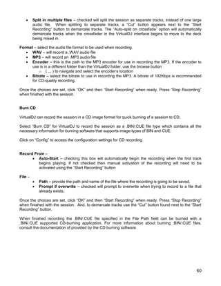 60
 Split in multiple files – checked will split the session as separate tracks, instead of one large
audio file. When splitting to separate tracks, a ―Cut‖ button appears next to the ―Start
Recording‖ button to demarcate tracks. The ―Auto-split on crossfade‖ option will automatically
demarcate tracks when the crossfader in the VirtualDJ interface begins to move to the deck
being mixed in.
Format – select the audio file format to be used when recording.
 WAV – will record a .WAV audio file
 MP3 – will record an .MP3 audio file
 Encoder – this is the path to the MP3 encoder for use in recording the MP3. If the encoder to
use is in a different folder than the VirtualDJ folder, use the browse button
o ( ,,, ) to navigate and select the encoder‘s location
 Bitrate – select the bitrate to use in recording the MP3. A bitrate of 192Kbps is recommended
for CD-quality recording.
Once the choices are set, click ―OK‖ and then ―Start Recording‖ when ready. Press ―Stop Recording‖
when finished with the session.
Burn CD
VirtualDJ can record the session in a CD image format for quick burning of a session to CD.
Select ―Burn CD‖ for VirtualDJ to record the session as a .BIN/.CUE file type which contains all the
necessary information for burning software that supports image types of BIN and CUE.
Click on ―Config‖ to access the configuration settings for CD recording.
Record From –
 Auto-Start – checking this box will automatically begin the recording when the first track
begins playing. If not checked then manual activation of the recording will need to be
activated using the ―Start Recording‖ button
File –
 Path – provide the path and name of the file where the recording is going to be saved.
 Prompt if overwrite – checked will prompt to overwrite when trying to record to a file that
already exists.
Once the choices are set, click ―OK‖ and then ―Start Recording‖ when ready. Press ―Stop Recording‖
when finished with the session. And, to demarcate tracks use the ―Cut‖ button found next to the ―Start
Recording‖ button.
When finished recording the .BIN/.CUE file specified in the File Path field can be burned with a
.BIN/.CUE supported CD-burning application. For more information about burning .BIN/.CUE files,
consult the documentation of provided by the CD burning software.
 