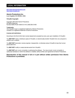 63
http://www.atomixproductions.com
http://www.virtualdj.com
Atomix Productions Inc.
Los Angeles CA 90036, USA
VirtualDJ Copyright:
Copyright 1997-2010 Atomix Productions
All Rights Reserved
Number IDDN.FR.001.040012.01.R.C.2000.000.31400.
Trademarks:
The VirtualDJ Logo is a registered trademark of Atomix Productions
VirtualDJ is a registered trademark of Atomix Productions
License and restrictions:
According to the EULA (End User License Agreement) accepted by every user upon installation of VirtualDJ:
You MAY NOT make or distribute copies of VirtualDJ, or electronically transfer VirtualDJ from one computer to
another over a network.
You MAY NOT decompile, reverse engineer, disassemble, or otherwise reduce VirtualDJ to less than human
perceivable form.
You MAY NOT modify or create derivate works from VirtualDJ.
You MAY NOT sell, to rent, to transfer or sublicense the software. You may not sell, to rent, to transfer or
sublicense hardware on which the software is installed, without written prior agreement of Atomix Productions.
Reproduction of this manual in full or in part without written permission from Atomix
Productions is prohibited.
LEGAL INFORMATION
 