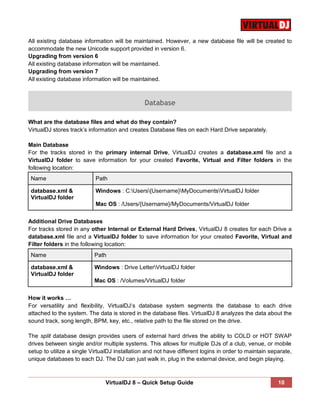 VirtualDJ 8 – Quick Setup Guide 10
All existing database information will be maintained. However, a new database file will be created to
accommodate the new Unicode support provided in version 6.
Upgrading from version 6
All existing database information will be maintained.
Upgrading from version 7
All existing database information will be maintained.
Database
What are the database files and what do they contain?
VirtualDJ stores track’s information and creates Database files on each Hard Drive separately.
Main Database
For the tracks stored in the primary internal Drive, VirtualDJ creates a database.xml file and a
VirtualDJ folder to save information for your created Favorite, Virtual and Filter folders in the
following location:
Name Path
database.xml &
VirtualDJ folder
Windows : C:Users{Username}MyDocumentsVirtualDJ folder
Mac OS : /Users/{Username}/MyDocuments/VirtualDJ folder
Additional Drive Databases
For tracks stored in any other Internal or External Hard Drives, VirtualDJ 8 creates for each Drive a
database.xml file and a VirtualDJ folder to save information for your created Favorite, Virtual and
Filter folders in the following location:
Name Path
database.xml &
VirtualDJ folder
Windows : Drive LetterVirtualDJ folder
Mac OS : /Volumes/VirtualDJ folder
How it works …
For versatility and flexibility, VirtualDJ‘s database system segments the database to each drive
attached to the system. The data is stored in the database files. VirtualDJ 8 analyzes the data about the
sound track, song length, BPM, key, etc., relative path to the file stored on the drive.
The split database design provides users of external hard drives the ability to COLD or HOT SWAP
drives between single and/or multiple systems. This allows for multiple DJs of a club, venue, or mobile
setup to utilize a single VirtualDJ installation and not have different logins in order to maintain separate,
unique databases to each DJ. The DJ can just walk in, plug in the external device, and begin playing.
 
